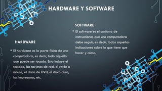 HARDWARE Y SOFTWARE
HARDWARE
• El hardware es la parte física de una
computadora, es decir, todo aquello
que puede ser tocado. Esto incluye el
teclado, las tarjetas de red, el ratón o
mouse, el disco de DVD, el disco duro,
las impresoras, etc.
SOFTWARE
• El software es el conjunto de
instrucciones que una computadora
debe seguir, es decir, todas aquellas
indicaciones sobre lo que tiene que
hacer y cómo.
 