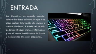 ENTRADA
Los dispositivos de entrada permiten
colectar los datos, así como los ojos y los
oídos reciben información del mundo a
nuestro alrededor. A través del teclado
podemos introducir datos e información,
y con el mouse seleccionamos los iconos
y menús de los diferentes programas.
 