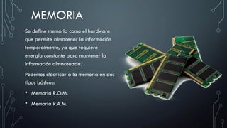 MEMORIA
Se define memoria como el hardware
que permite almacenar la información
temporalmente, ya que requiere
energía constante para mantener la
información almacenada.
Podemos clasificar a la memoria en dos
tipos básicos:
• Memoria R.O.M.
• Memoria R.A.M.
 