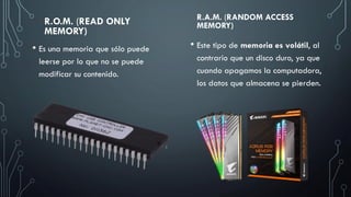 R.A.M. (RANDOM ACCESS
MEMORY)
• Este tipo de memoria es volátil, al
contrario que un disco duro, ya que
cuando apagamos la computadora,
los datos que almacena se pierden.
R.O.M. (READ ONLY
MEMORY)
• Es una memoria que sólo puede
leerse por lo que no se puede
modificar su contenido.
 