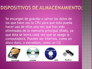 Se encargan de guardar o salvar los datos de
los que hace uso la CPU para que ésta pueda
hacer uso de ellos una vez que han sido
eliminados de la memoria principal (RAM), ya
que ésta se borra cada vez que se apaga la
computadora. Pueden ser internos, como un
disco duro, o extraíbles, como un CD.
 