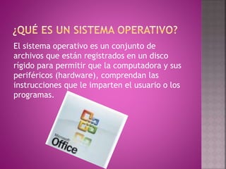 El sistema operativo es un conjunto de
archivos que están registrados en un disco
rígido para permitir que la computadora y sus
periféricos (hardware), comprendan las
instrucciones que le imparten el usuario o los
programas.
 