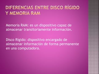 Memoria RAM: es un dispositivo capaz de
almacenar transitoriamente información.
Disco Rígido: dispositivo encargado de
almacenar información de forma permanente
en una computadora.
 