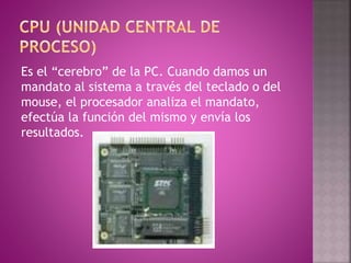 Es el “cerebro” de la PC. Cuando damos un
mandato al sistema a través del teclado o del
mouse, el procesador analiza el mandato,
efectúa la función del mismo y envía los
resultados.
 