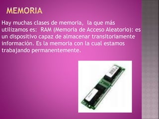 Hay muchas clases de memoria, la que más
utilizamos es: RAM (Memoria de Acceso Aleatorio): es
un dispositivo capaz de almacenar transitoriamente
información. Es la memoria con la cual estamos
trabajando permanentemente.
 