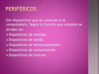 Son dispositivos que se conectan a la
computadora. Según la función que cumplen se
dividen en:
 Dispositivos de entrada
 Dispositivos de salida
 Dispositivos de almacenamiento
 Dispositivos de comunicación
 Dispositivos de proceso
 