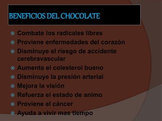 BENEFICIOS DEL CHOCOLATE
 Combate los radicales libres
 Proviene enfermedades del corazón
 Disminuye el riesgo de accidente
cerebravascular
 Aumenta el colesterol bueno
 Disminuye la presión arterial
 Mejora la visión
 Refuerza el estado de animo
 Proviene el cáncer
 Ayuda a vivir mas tiempo
 
