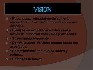 VISION
 • Reconocida mundialmente como la
marca “distintiva” del chocolate de centro
América.
 • Ejemplo de excelencia e integridad a
través de nuestros productos y procesos.
 • Sólida financieramente.
 • Donde la clave del éxito somos todos los
asociados.
 • Comprometida con el bien social y
cultural.
 • Enfocada al futuro.
 