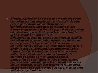  España la preparación del cacao denominada como
chocolate era únicamente para la clase alta de este
país, a partir de los inicios de la época
contemporánea el chocolate se introdujo a toda
Europa empezando por Francia y llegando así al resto
de países europeos, finalmente la famosa bebida
llego a estados unidos en 1775.
Existen varios usos del cacao a partir de las semillas
se obtiene el cacao en grano, de esto provienen los
cuatro productos intermedios del cacao licor,
manteca, pasta y polvo, y obviamente el chocolate, a
partir de estos cuatro productos provienen varias
formas de utilizar este fruto. El cacao en polvo es
utilizado principalmente como saborizante, la
manteca de cacao es muy utilizada para la
producción de cosméticos, y tiene ciertos valores
médicos como remedio para las quemaduras, la tos,
los labios secos, la fiebre,la malaria, el reumatismo,
las mordidas de culebra y otras heridas. Y es un gran
antiséptico y diurético.
 