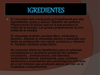 IGREDIENTES
 El chocolate esta compuesto principalmente por dos
ingredientes, grasa y azúcar. Hidratos de carbono
Proporcionan el azúcar que es la que produce la
mitad de la energía. Las grasas proporcionan la otra
mitad de la energía.
El chocolate también contiene fibra, minerales y
almidón. Además el chocolate blanco o mezclado con
leche es enriquecido con calcio, proteínas y vitamina
A. También contiene acido fólico.
Su consumo diario es beneficioso para la salud por
considerarse un excelente protector del sistema
circulatorio, , anticanceroso, anti diarreico,
antioxidante natural, estimulante, pues contiene
serotonina y anandamina dos psicotrópicos naturales
en el ser humano que producen placer sin caer en la
irrealidad o estupefacción.
 