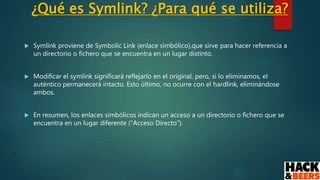 ¿Qué es Symlink? ¿Para qué se utiliza?
 Symlink proviene de Symbolic Link (enlace simbólico),que sirve para hacer referencia a
un directorio o fichero que se encuentra en un lugar distinto.
 Modificar el symlink significará reflejarlo en el original, pero, si lo eliminamos, el
auténtico permanecerá intacto. Esto último, no ocurre con el hardlink, eliminándose
ambos.
 En resumen, los enlaces simbólicos indican un acceso a un directorio o fichero que se
encuentra en un lugar diferente (“Acceso Directo”).
 