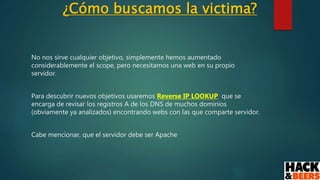 ¿Cómo buscamos la victima?
No nos sirve cualquier objetivo, simplemente hemos aumentado
considerablemente el scope, pero necesitamos una web en su propio
servidor.
Para descubrir nuevos objetivos usaremos Reverse IP LOOKUP que se
encarga de revisar los registros A de los DNS de muchos dominios
(obviamente ya analizados) encontrando webs con las que comparte servidor.
Cabe mencionar, que el servidor debe ser Apache
 
