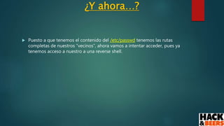¿Y ahora…?
 Puesto a que tenemos el contenido del /etc/passwd tenemos las rutas
completas de nuestros “vecinos”, ahora vamos a intentar acceder, pues ya
tenemos acceso a nuestro a una reverse shell.
 