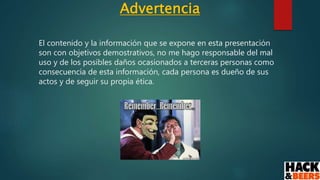 Advertencia
El contenido y la información que se expone en esta presentación
son con objetivos demostrativos, no me hago responsable del mal
uso y de los posibles daños ocasionados a terceras personas como
consecuencia de esta información, cada persona es dueño de sus
actos y de seguir su propia ética.
 