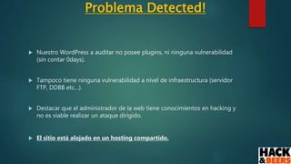 Problema Detected!
 Nuestro WordPress a auditar no posee plugins, ni ninguna vulnerabilidad
(sin contar 0days).
 Tampoco tiene ninguna vulnerabilidad a nivel de infraestructura (servidor
FTP, DDBB etc…).
 Destacar que el administrador de la web tiene conocimientos en hacking y
no es viable realizar un ataque dirigido.
 El sitio está alojado en un hosting compartido.
 
