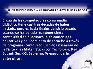 II. DE ENCICLOMEDIA A HABILIDADES DIGITALES PARA TODOS    El uso de las computadoras como medio didáctico tiene casi tres décadas de haber iniciado, pero es hacia finales del siglo pasado cuando se ha logrado mantener cierta continuidad en el desarrollo de contenidos educativos y equipamiento de escuelas a través de programas como: Red Escolar, Enseñanza de la Física y las Matemáticas con Tecnología, Red Edusat, Sec XXI, Sepiensa, Telesecundaria,    entre otros. 