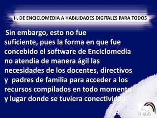 II. DE ENCICLOMEDIA A HABILIDADES DIGITALES PARA TODOS    Sin embargo, esto no fue suficiente, pues la forma en que fue concebido el software de Enciclomedia no atendía de manera ágil las necesidades de los docentes, directivos y  padres de familia para acceder a los recursos compilados en todo momento y lugar donde se tuviera conectividad.