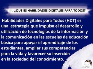 III. ¿QUÉ ES HABILIDADES DIGITALES PARA TODOS?    Habilidades Digitales para Todos (HDT) es una  estrategia que impulsa el desarrollo y utilización de tecnologías de la información y la comunicación en las escuelas de educación básica para apoyar el aprendizaje de los estudiantes, ampliar sus competencias       para la vida y favorecer su inserción                 en la sociedad del conocimiento.
