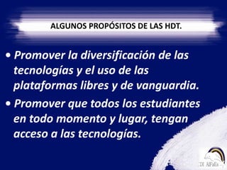ALGUNOS PROPÓSITOS DE LAS HDT.• Promover la diversificación de las tecnologías y el uso de las plataformas libres y de vanguardia.• Promover que todos los estudiantes en todo momento y lugar, tengan acceso a las tecnologías.