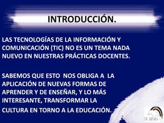 INTRODUCCIÓN.    LAS TECNOLOGÍAS DE LA INFORMACIÓN Y   COMUNICACIÓN (TIC) NO ES UN TEMA NADA NUEVO EN NUESTRAS PRÁCTICAS DOCENTES.    SABEMOS QUE ESTO  NOS OBLIGA A  LA APLICACIÓN DE NUEVAS FORMAS DE  APRENDER Y DE ENSEÑAR, Y LO MÁS INTERESANTE, TRANSFORMAR LA         CULTURA EN TORNO A LA EDUCACIÓN.