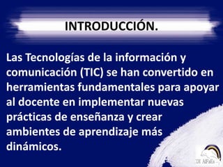 INTRODUCCIÓN.   Las Tecnologías de la información y comunicación (TIC) se han convertido en herramientas fundamentales para apoyar al docente en implementar nuevas prácticas de enseñanza y crear  ambientes de aprendizaje más dinámicos.