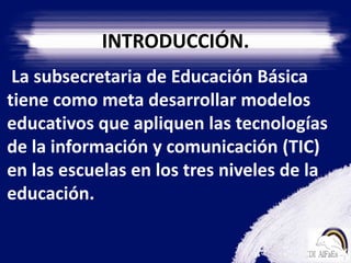 INTRODUCCIÓN.    La subsecretaria de Educación Básica tiene como meta desarrollar modelos educativos que apliquen las tecnologías de la información y comunicación (TIC) en las escuelas en los tres niveles de la educación.