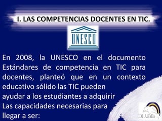 I. LAS COMPETENCIAS DOCENTES EN TIC. En 2008, la UNESCO en el documento Estándares de competencia en TIC para docentes, planteó que en un contexto educativo sólido las TIC pueden ayudar a los estudiantes a adquirir Las capacidades necesarias para llegar a ser: