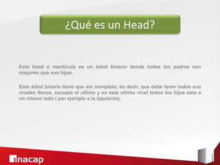 Este head o montículo es un árbol binario donde todos los padres son
mayores que sus hijos.
Este árbol binario tiene que ser completo, es decir, que debe tener todos sus
niveles llenos, excepto el ultimo y en este ultimo nivel todos los hijos esta a
un mismo lado ( por ejemplo a la izquierda).
¿Qué es un Head?
 