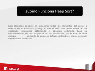Este algoritmo consiste en almacenar todos los elementos del vector a
ordenar en un montículo y luego extraer el nodo que queda como raíz en
sucesivas iteraciones obteniendo el conjunto ordenado. basa su
funcionamiento en una propiedad de los montículos, por la cual, la cima
siempre (depende de como se defina) contendrá el mayor o menor
elemento del montículo.
¿Cómo Funciona Heap Sort?
 