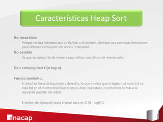 Características Heap Sort
No recursivo:
Porque no usa métodos que se llamen a sí mismos, sino que usa sucesivas iteraciones
para obtener el conjunto de nodos ordenados.
No estable
Ya que se comporta de manera poco eficaz con datos del mismo valor.
Con complejidad O(n log n).
Funcionamiento:
El árbol se llena de izquierda a derecha, lo que implica que si algún (os) nodo (s) no
está (n) en el mismo nivel que el resto, éste (os) estará (n) entonces lo más a la
izquierda posible del árbol.
El orden de ejecución para el peor caso es O (N · log(N)).
 