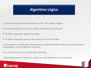1. Se construye el montículo inicial a partir del arreglo original.
2. Se intercambia la raíz con el ultimo elemento del montículo.
3. El ultimo elemento queda ordenado.
4. El ultimo elemento se saca del montículo, no del arreglo.
5. Se restaura el montículo haciendo que el primer elemento baje a la posición que le
corresponde, si sus hijos son menores.
6. La raíz vuelve a ser el mayor del montículo.
7. Se repite el paso 2 hasta que quede un solo elemento en el montículo.
Algoritmo Lógico
º1
 