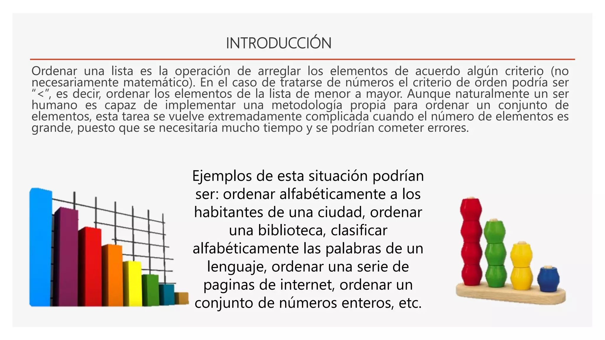 INTRODUCCIÓN
Ordenar una lista es la operación de arreglar los elementos de acuerdo algún criterio (no
necesariamente matemático). En el caso de tratarse de números el criterio de orden podría ser
“<”, es decir, ordenar los elementos de la lista de menor a mayor. Aunque naturalmente un ser
humano es capaz de implementar una metodología propia para ordenar un conjunto de
elementos, esta tarea se vuelve extremadamente complicada cuando el número de elementos es
grande, puesto que se necesitaría mucho tiempo y se podrían cometer errores.
Ejemplos de esta situación podrían
ser: ordenar alfabéticamente a los
habitantes de una ciudad, ordenar
una biblioteca, clasificar
alfabéticamente las palabras de un
lenguaje, ordenar una serie de
paginas de internet, ordenar un
conjunto de números enteros, etc.
 