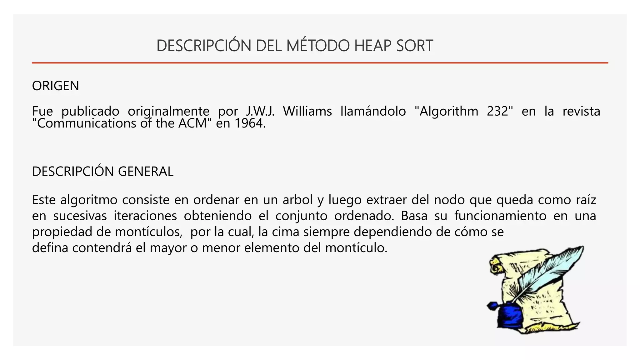 DESCRIPCIÓN DEL MÉTODO HEAP SORT
ORIGEN
Fue publicado originalmente por J.W.J. Williams llamándolo "Algorithm 232" en la revista
"Communications of the ACM" en 1964.
Este algoritmo consiste en ordenar en un arbol y luego extraer del nodo que queda como raíz
en sucesivas iteraciones obteniendo el conjunto ordenado. Basa su funcionamiento en una
propiedad de montículos, por la cual, la cima siempre dependiendo de cómo se
defina contendrá el mayor o menor elemento del montículo.
DESCRIPCIÓN GENERAL
 