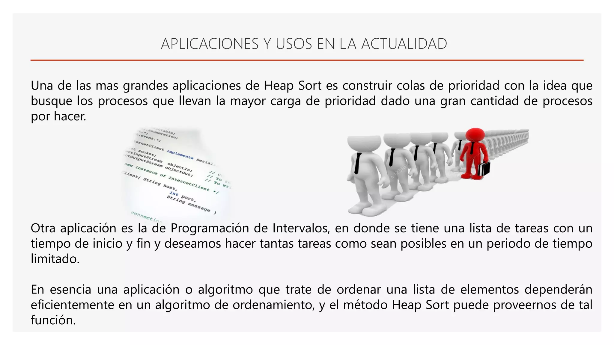 APLICACIONES Y USOS EN LA ACTUALIDAD
Una de las mas grandes aplicaciones de Heap Sort es construir colas de prioridad con la idea que
busque los procesos que llevan la mayor carga de prioridad dado una gran cantidad de procesos
por hacer.
Otra aplicación es la de Programación de Intervalos, en donde se tiene una lista de tareas con un
tiempo de inicio y fin y deseamos hacer tantas tareas como sean posibles en un periodo de tiempo
limitado.
En esencia una aplicación o algoritmo que trate de ordenar una lista de elementos dependerán
eficientemente en un algoritmo de ordenamiento, y el método Heap Sort puede proveernos de tal
función.
 
