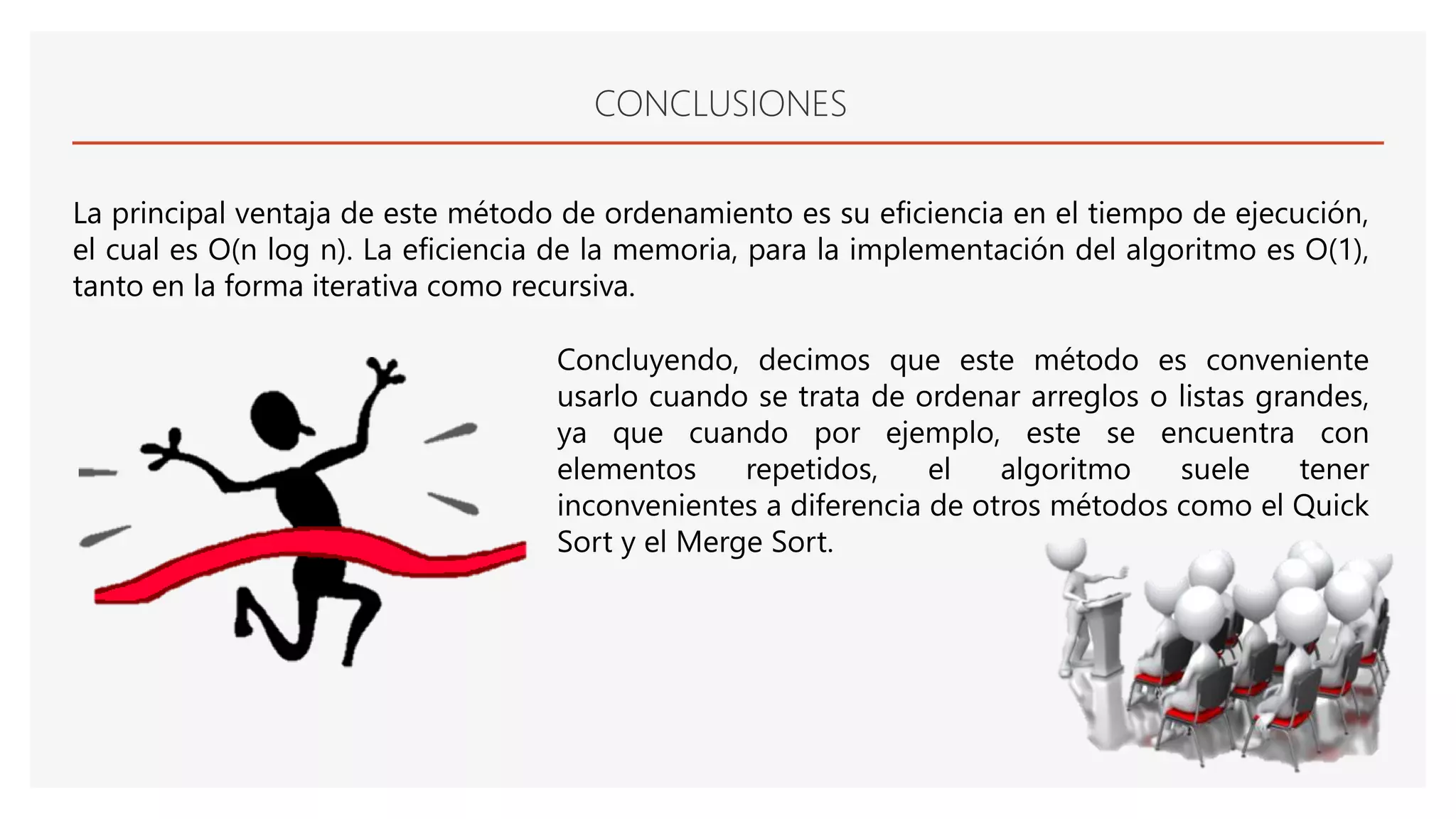 CONCLUSIONES
La principal ventaja de este método de ordenamiento es su eficiencia en el tiempo de ejecución,
el cual es O(n log n). La eficiencia de la memoria, para la implementación del algoritmo es O(1),
tanto en la forma iterativa como recursiva.
Concluyendo, decimos que este método es conveniente
usarlo cuando se trata de ordenar arreglos o listas grandes,
ya que cuando por ejemplo, este se encuentra con
elementos repetidos, el algoritmo suele tener
inconvenientes a diferencia de otros métodos como el Quick
Sort y el Merge Sort.
 