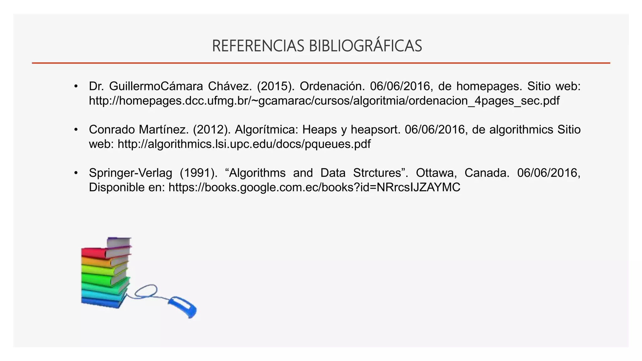 REFERENCIAS BIBLIOGRÁFICAS
• Dr. GuillermoCámara Chávez. (2015). Ordenación. 06/06/2016, de homepages. Sitio web:
http://homepages.dcc.ufmg.br/~gcamarac/cursos/algoritmia/ordenacion_4pages_sec.pdf
• Conrado Martínez. (2012). Algorítmica: Heaps y heapsort. 06/06/2016, de algorithmics Sitio
web: http://algorithmics.lsi.upc.edu/docs/pqueues.pdf
• Springer-Verlag (1991). “Algorithms and Data Strctures”. Ottawa, Canada. 06/06/2016,
Disponible en: https://books.google.com.ec/books?id=NRrcsIJZAYMC
 