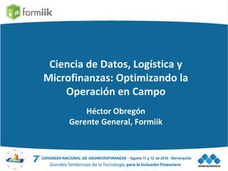 Ciencia de Datos, Logística y
Microfinanzas: Optimizando la
Operación en Campo
Héctor Obregón
Gerente General, Formiik
 