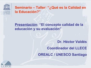Seminario – Taller: “¿Qué es la Calidad en
la Educación?”
Presentación: “El concepto calidad de la
educación y su evaluación”
Dr. Héctor Valdés
Coordinador del LLECE
OREALC / UNESCO Santiago
 