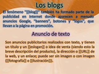 Los blogsEl fenómeno ''[[blog]]'' también ha formado parte de la publicidad en Internet donde aparecen a menudo anuncios Google, ''banners'', botones y ''logos'', que llevan a la página en promoción.Anuncio de texto Son anuncios publicitarios realizados con texto, y tienen un título y un [[eslogan]] o idea de venta (siendo esto la breve descripción del producto), la dirección o [[URL]] de la web, y un enlace; puede ser sin imagen o con imagen ([[fotografía]] o [[ilustración]]).