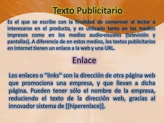 Texto Publicitario Es el que se escribe con la finalidad de convencer al lector a interesarse en el producto, y es utilizado tanto en los medios impresos como en los medios audio-visuales (televisión y pantallas). A diferencia de en estos medios, los textos publicitarios en Internet tienen un enlace a la web y una URL.EnlaceLos enlaces o ''links'' son la dirección de otra página web que promociona una empresa, y que llevan a dicha página. Pueden tener sólo el nombre de la empresa, reduciendo el texto de la dirección web, gracias al innovador sistema de [[hiperenlace]].