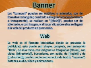 BannerLos ''bannerst'' pueden ser estáticos o animados, son de formatos rectangular, cuadrado e irregular (con fondo blanco o transparente), se realizan en ''[[flash]]'', pueden ser de sólo texto, o con imagen, y al hacer clic sobre ellos se llegará a la web del producto en promoción. WebLa web es el formato interactivo donde se presenta la publicidad, esta puede ser: simple, compleja, con animación ''flash'', de sólo texto, con imágenes o fotografías (álbum), con vídeo, [[directorio]], buscadores, con audio, de [[radio]] y de [[televisión]]; pueden contener: anuncios de textos, ''banners'', botones, audio, vídeo y animaciones.
