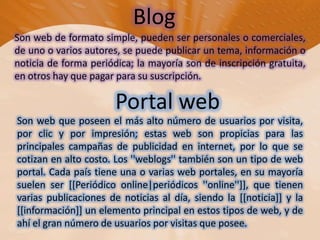 BlogSon web de formato simple, pueden ser personales o comerciales, de uno o varios autores, se puede publicar un tema, información o noticia de forma periódica; la mayoría son de inscripción gratuita, en otros hay que pagar para su suscripción.Portal web Son web que poseen el más alto número de usuarios por visita, por clic y por impresión; estas web son propicias para las principales campañas de publicidad en internet, por lo que se cotizan en alto costo. Los ''weblogs'' también son un tipo de web portal. Cada país tiene una o varias web portales, en su mayoría suelen ser [[Periódico online|periódicos ''online'']], que tienen varias publicaciones de noticias al día, siendo la [[noticia]] y la [[información]] un elemento principal en estos tipos de web, y de ahí el gran número de usuarios por visitas que posee.