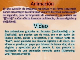 AnimaciónEs una sucesión de imágenes repetitivas y de forma secuencial, donde cada imagen sucesiva tiene una leve diferencia en fracciones de segundos, para dar impresión de movimiento, se realizan en: ''[[flash]]'' y aftereffects, formatos multimedia, cámaras digitales y de [[vídeo]].VídeoSon animaciones grabadas en formatos [[multimedia]] o de [[película]], que pueden ser: de texto, con o sin audio, de imagen digital, gráfica y fotográfica, y se realizan tanto en ''flash'', como grabadas con cámaras digitales o de vídeo. Los vídeos se pueden propagar por Internet de forma viral, si son elegidos y apreciados por el usuario, lo que provoca la realización de una promoción conocida como [[Marketing viral|''campaña viral'']].