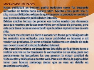 MECANISMOS UTILIZADOSHacer publicidad en internet podria traducirse como "La busqueda incansable de trafico hacia nuestro sitio". Mientras mas gente vea tu siio, mas posibilidades existen de que compren tu producto o servicio al cual pretendes hacerle publicidad en internet.Existen muchas formas de generar ese trafico masivo que deseamos para que nuestros productos sean vistos por millones de personas, pero este sera tema de un nuevo articulo que tambien expondremos en este sitio.Por ahora me centrare en darte a conocer en forma general algunos de los metodos mas utilizados para hacer publicidad en internet y asi vender sus productos. En otros articulos hablaremos en detalle de cada uno de estos metodos de publicidad en internet Alta y posicionamiento en buscadores: Esta debe ser la primera tarea a realizar una vez se ha terminado la construccion de un sitio, pues son precisamente los buscadores los que generan la mayor cantidad de visitas reales y calificadas a nuestra web. Para este efecto, la pagina debe tener unas buenas meta-tags (tema que se vera en detalle en posteriores articulos).