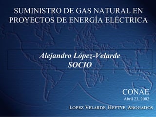 SUMINISTRO DE GAS NATURAL EN
PROYECTOS DE ENERGÍA ELÉCTRICA
Alejandro López-Velarde
SOCIO
CONAE
Abril 23, 2002
 