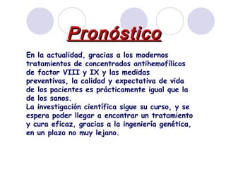 Pronóstico En la actualidad, gracias a los modernos tratamientos de concentrados antihemofílicos de factor VIII y IX y las medidas preventivas, la calidad y expectativa de vida de los pacientes es prácticamente igual que la de los sanos.  La investigación científica sigue su curso, y se espera poder llegar a encontrar un tratamiento y cura eficaz, gracias a la ingeniería genética, en un plazo no muy lejano. 