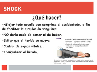 SHOCK
¿Qué hacer?
➔
Aflojar todo aquello que comprima al accidentado, a fin
de facilitar la circulación sanguínea.
➔
NO darle nada de comer ni de beber.
➔
Evitar que el herido se mueva
➔
Control de signos vitales.
➔
Tranquilizar al herido.
 