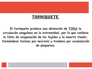 TORNIQUETE.
El torniquete produce una detención de TODA la
circulación sanguínea en la extremidad, por lo que conlleva
la falta de oxigenación de los tejidos y la muerte tisular,
formándose toxinas por necrosis y trombos por acumulación
de plaquetas.
 