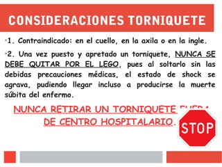 CONSIDERACIONES TORNIQUETE
➢
1. Contraindicado: en el cuello, en la axila o en la ingle.
➢
2. Una vez puesto y apretado un torniquete, NUNCA SE
DEBE QUITAR POR EL LEGO, pues al soltarlo sin las
debidas precauciones médicas, el estado de shock se
agrava, pudiendo llegar incluso a producirse la muerte
súbita del enfermo.
NUNCA RETIRAR UN TORNIQUETE FUERA
DE CENTRO HOSPITALARIO.
 