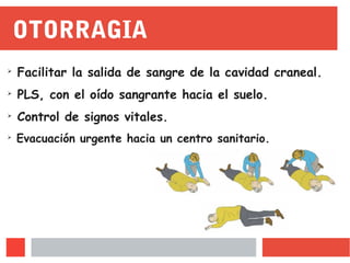 OTORRAGIA
➢
Facilitar la salida de sangre de la cavidad craneal.
➢
PLS, con el oído sangrante hacia el suelo.
➢
Control de signos vitales.
➢
Evacuación urgente hacia un centro sanitario.
 